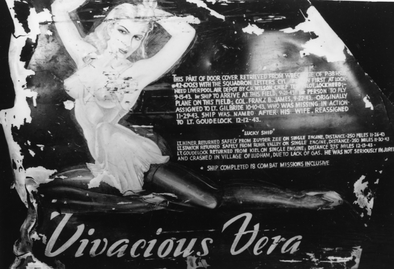 Part of a door cover from P-38 Lightning named "Vivacious Vera" (CY-L, serial number 42-67053), flown by pilots of the 55th Fighter Group. Text has been added beside 'Vera'. It reads: 'This part of door cover retrieved from wreckage of P-38H5LO 42-67053 with the squadron letters CY-L. Flown first at Lockheed Liverpool Air Depot by C.H. Wilson, Chief Test Pilot, Lockheed;-9-15-43 1st ship to arrive at this field, 9-21-43 1st person to fly plane on this field; Col. Frank B. James, 9-22-43. Originally assign